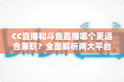CC直播和斗鱼直播哪个更适合兼职？全面解析两大平台的兼职优势与选择指南