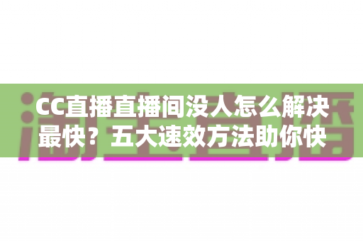 CC直播直播间没人怎么解决最快？五大速效方法助你快速提升直播间人气