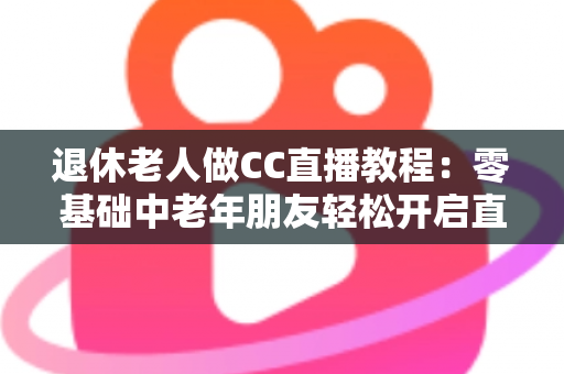 退休老人做CC直播教程：零基础中老年朋友轻松开启直播新生活的完整指南