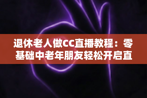 退休老人做CC直播教程：零基础中老年朋友轻松开启直播新生活的完整指南