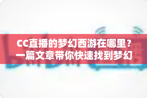 CC直播的梦幻西游在哪里？一篇文章带你快速找到梦幻西游直播间的完整指南