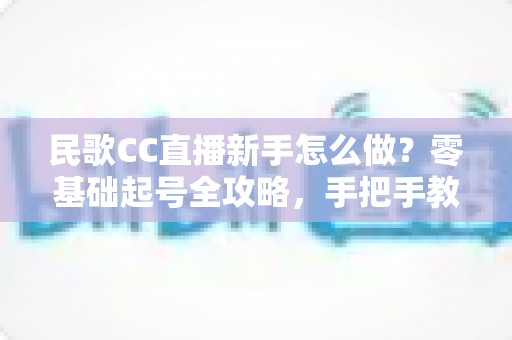 民歌CC直播新手怎么做?零基础起号全攻略,手把手教你打造高人气民歌直播间 民歌CC直播新手怎么做?零基础起号全攻略,手把手教你打造高人气民歌直播间