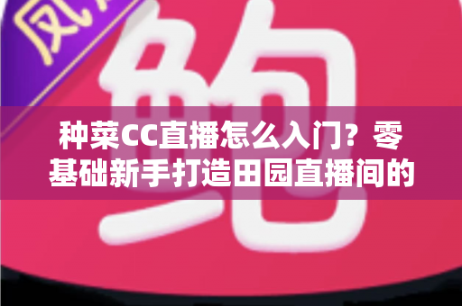 种菜CC直播怎么入门?零基础新手打造田园直播间的完整指南 种菜CC直播怎么入门?零基础新手打造田园直播间的完整指南