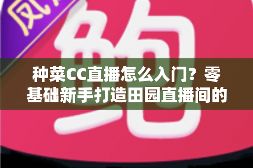 种菜CC直播怎么入门？零基础新手打造田园直播间的完整指南