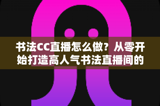 书法CC直播怎么做?从零开始打造高人气书法直播间的完整实战指南 书法CC直播怎么做?从零开始打造高人气书法直播间的完整实战指南