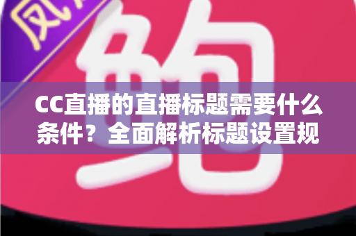 CC直播的直播标题需要什么条件？全面解析标题设置规范与高点击率优化技巧