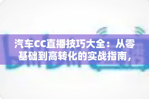 汽车CC直播技巧大全:从零基础到高转化的实战指南,教你打造人气爆棚的卖车直播间 汽车CC直播技巧大全:从零基础到高转化的实战指南,教你打造人气爆棚的卖车直播间