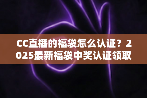 CC直播的福袋怎么认证？2025最新福袋中奖认证领取全流程攻略，看完秒懂不掉坑