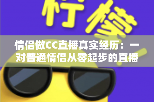 情侣做CC直播真实经历:一对普通情侣从零起步的直播创业全记录与变现干货 情侣做CC直播真实经历:一对普通情侣从零起步的直播创业全记录与变现干货