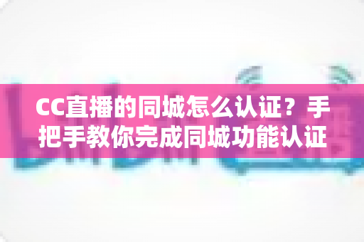 CC直播的同城怎么认证?手把手教你完成同城功能认证的完整流程与实用技巧 CC直播的同城怎么认证?手把手教你完成同城功能认证的完整流程与实用技巧
