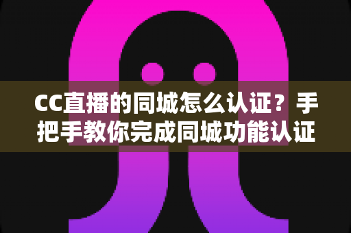 CC直播的同城怎么认证？手把手教你完成同城功能认证的完整流程与实用技巧