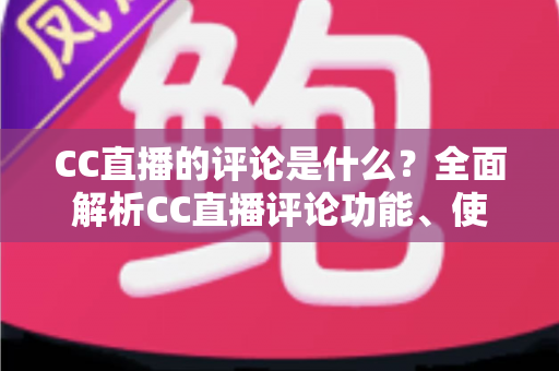 CC直播的评论是什么?全面解析CC直播评论功能、使用方法与互动价值 CC直播的评论是什么?全面解析CC直播评论功能、使用方法与互动价值