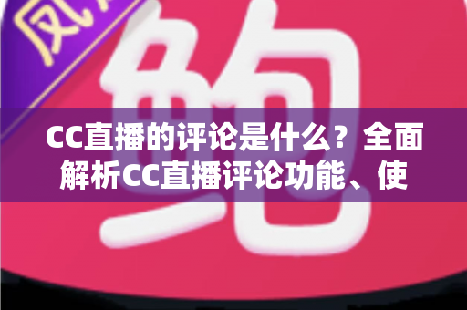 CC直播的评论是什么?全面解析CC直播评论功能、使用方法与互动价值 CC直播的评论是什么?全面解析CC直播评论功能、使用方法与互动价值
