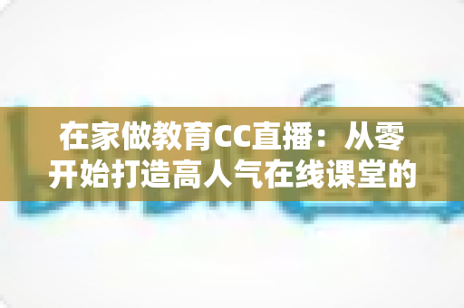 在家做教育CC直播：从零开始打造高人气在线课堂的完整指南