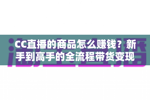 CC直播的商品怎么赚钱?新手到高手的全流程带货变现指南 CC直播的商品怎么赚钱?新手到高手的全流程带货变现指南