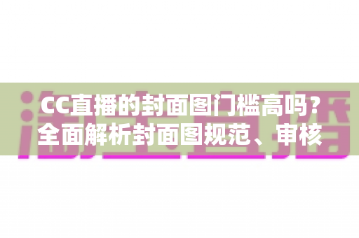 CC直播的封面图门槛高吗?全面解析封面图规范、审核标准与优化技巧 CC直播的封面图门槛高吗?全面解析封面图规范、审核标准与优化技巧