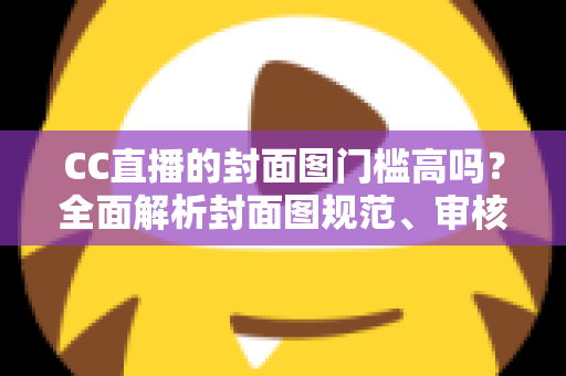 CC直播的封面图门槛高吗?全面解析封面图规范、审核标准与优化技巧 CC直播的封面图门槛高吗?全面解析封面图规范、审核标准与优化技巧
