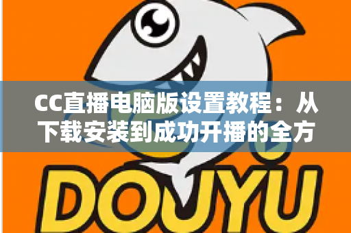 CC直播电脑版设置教程:从下载安装到成功开播的全方位配置指南 CC直播电脑版设置教程:从下载安装到成功开播的全方位配置指南