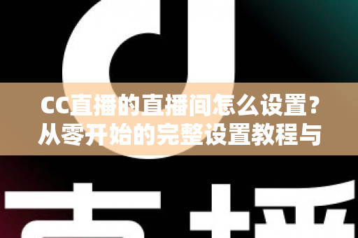 CC直播的直播间怎么设置?从零开始的完整设置教程与运营指南 CC直播的直播间怎么设置?从零开始的完整设置教程与运营指南