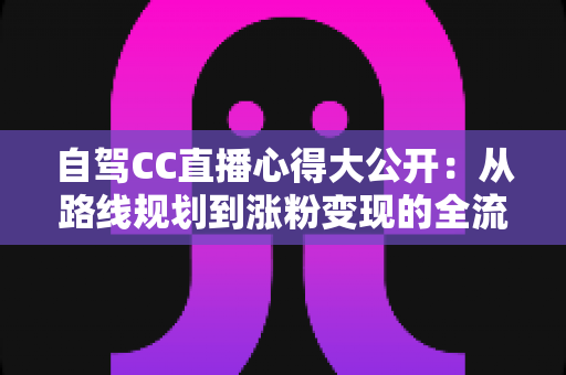 自驾CC直播心得大公开:从路线规划到涨粉变现的全流程实战指南 自驾CC直播心得大公开:从路线规划到涨粉变现的全流程实战指南