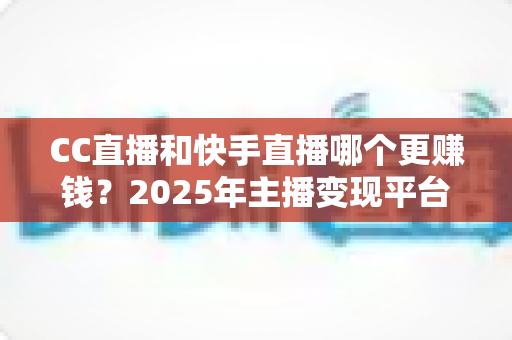 CC直播和快手直播哪个更赚钱？2025年主播变现平台全面深度对比与选择指南