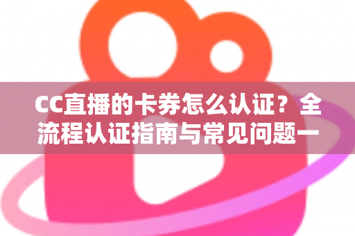 CC直播的卡券怎么认证？全流程认证指南与常见问题一站式解析