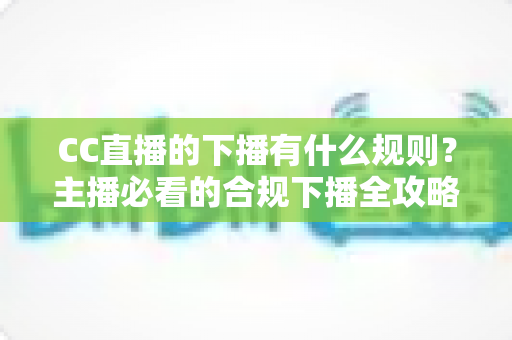 CC直播的下播有什么规则？主播必看的合规下播全攻略与注意事项解析