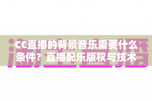 CC直播的背景音乐需要什么条件?直播配乐版权与技术要求全解析 CC直播的背景音乐需要什么条件?直播配乐版权与技术要求全解析
