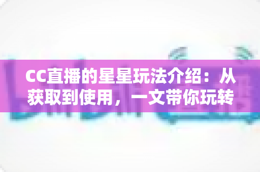 CC直播的星星玩法介绍：从获取到使用，一文带你玩转星星福利