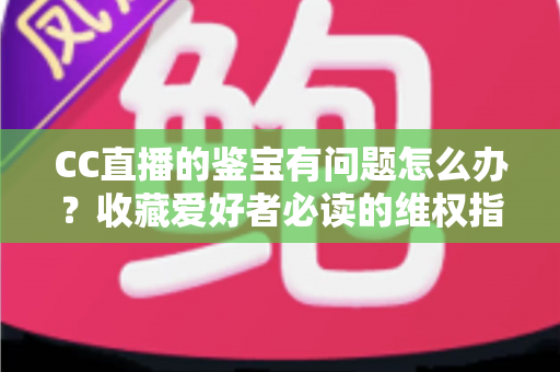 CC直播的鉴宝有问题怎么办?收藏爱好者必读的维权指南与避坑全攻略 CC直播的鉴宝有问题怎么办?收藏爱好者必读的维权指南与避坑全攻略
