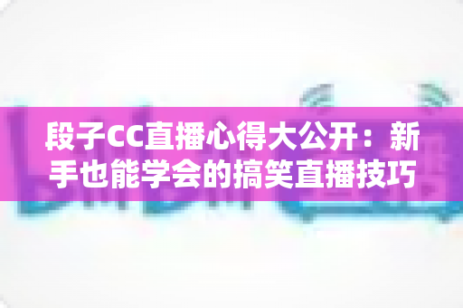 段子CC直播心得大公开：新手也能学会的搞笑直播技巧与实战经验