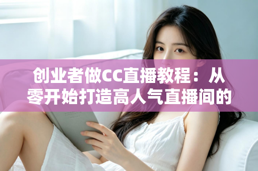 创业者做CC直播教程：从零开始打造高人气直播间的完整实战指南