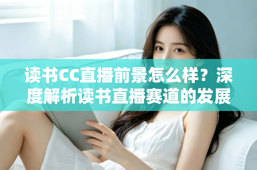 读书CC直播前景怎么样?深度解析读书直播赛道的发展潜力与变现机遇 读书CC直播前景怎么样?深度解析读书直播赛道的发展潜力与变现机遇