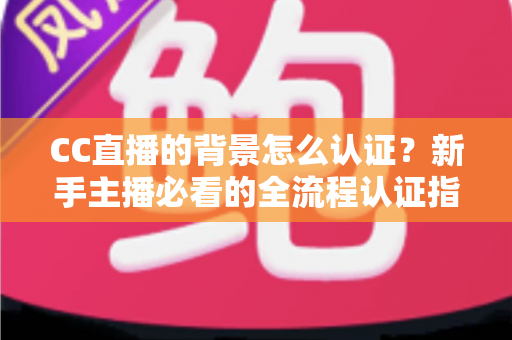 CC直播的背景怎么认证？新手主播必看的全流程认证指南与避坑技巧