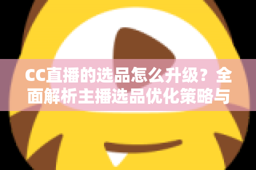 CC直播的选品怎么升级？全面解析主播选品优化策略与实战方法