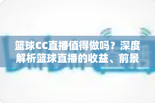 篮球CC直播值得做吗？深度解析篮球直播的收益、前景与入行全攻略