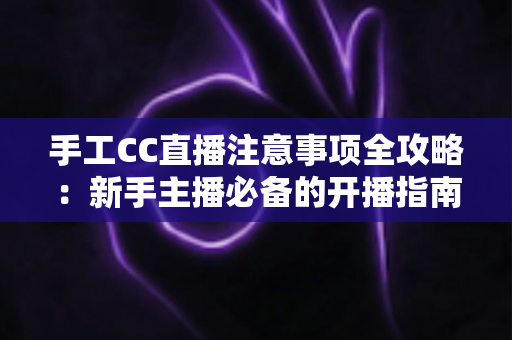 手工CC直播注意事项全攻略：新手主播必备的开播指南与避坑手册