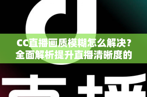 CC直播画质模糊怎么解决？全面解析提升直播清晰度的实用技巧