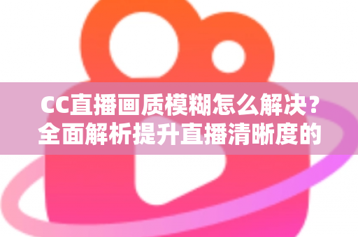 CC直播画质模糊怎么解决？全面解析提升直播清晰度的实用技巧