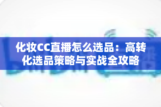 化妆CC直播怎么选品：高转化选品策略与实战全攻略
