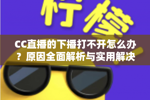CC直播的下播打不开怎么办？原因全面解析与实用解决方法一篇搞定