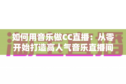 如何用音乐做CC直播：从零开始打造高人气音乐直播间的完整指南