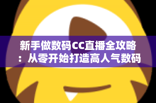 新手做数码CC直播全攻略：从零开始打造高人气数码直播间的实战秘籍