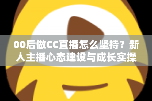 00后做CC直播怎么坚持？新人主播心态建设与成长实操全指南