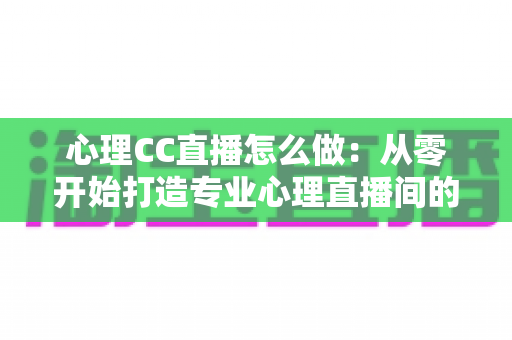 心理CC直播怎么做：从零开始打造专业心理直播间的完整实战指南