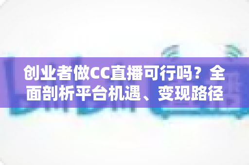 创业者做CC直播可行吗？全面剖析平台机遇、变现路径与实战策略，助你少走弯路