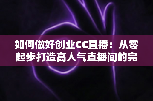 如何做好创业CC直播:从零起步打造高人气直播间的完整实战指南 如何做好创业CC直播:从零起步打造高人气直播间的完整实战指南