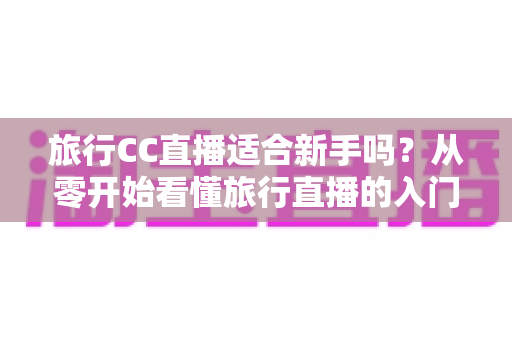 旅行CC直播适合新手吗？从零开始看懂旅行直播的入门指南与实操建议