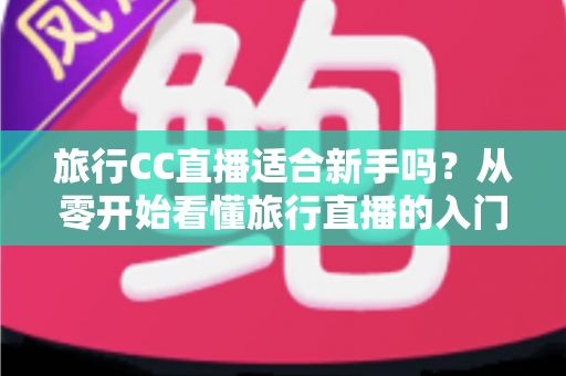 旅行CC直播适合新手吗？从零开始看懂旅行直播的入门指南与实操建议