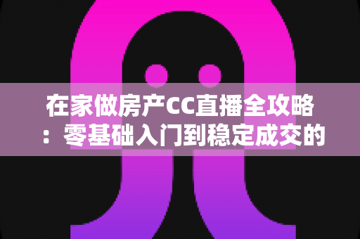 在家做房产CC直播全攻略:零基础入门到稳定成交的实战运营指南 在家做房产CC直播全攻略:零基础入门到稳定成交的实战运营指南